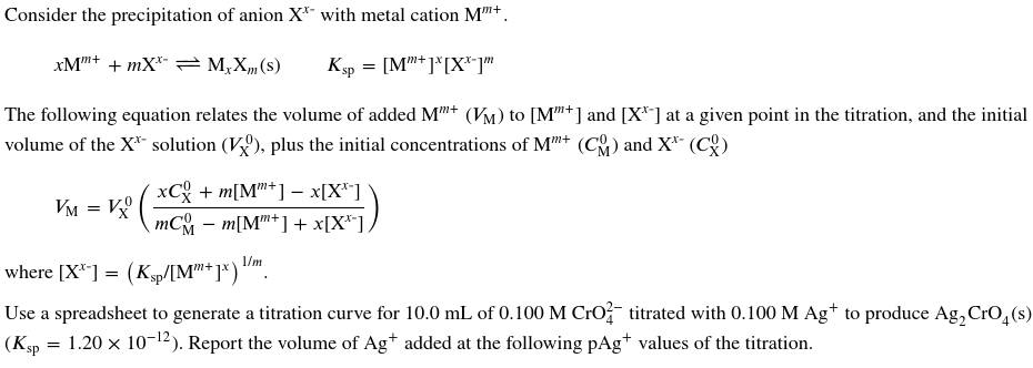 Consider the precipitation of anion X* with metal cation M™+
xMm+ +mX MxXm(s)
Ksp = [Mm+]*[XX-]m
The following equation relates the volume of added Mm+ (VM) to [M"+] and [X*] at a given point in the titration, and the initial
volume of the X* solution (V), plus the initial concentrations of Mm+ (C) and X*- (CX)
VM = VX
xC + m[M+] - x[X]
¸mC − m[Mm+] + x[X**].
where [X**] = (Ksp/[Mm+jx) l/m
Use a spreadsheet to generate a titration curve for 10.0 mL of 0.100 M CrO titrated with 0.100 M Ag+ to produce Ag₂ CrO4(s)
1.20 x 10-¹2). Report the volume of Ag+ added at the following pAg+ values of the titration.
(Ksp
=