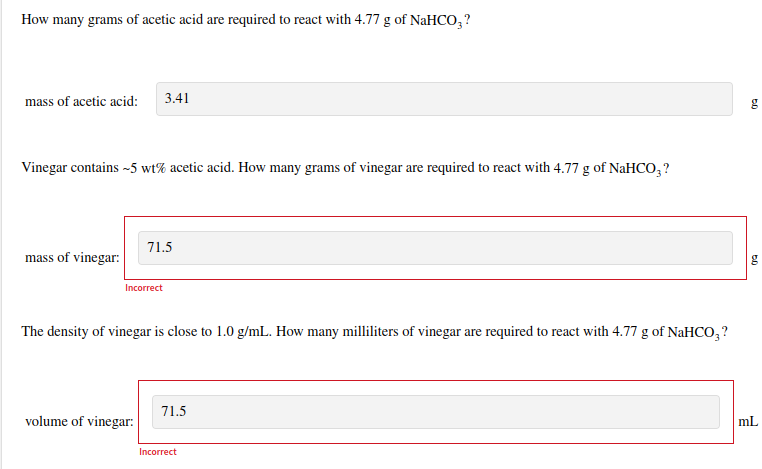 How many grams of acetic acid are required to react with 4.77 g of NaHCO₂?
mass of acetic acid:
Vinegar contains ~5 wt% acetic acid. How many grams of vinegar are required to react with 4.77 g of NaHCO3?
mass of vinegar:
3.41
Incorrect
71.5
volume of vinegar:
The density of vinegar is close to 1.0 g/mL. How many milliliters of vinegar are required to react with 4.77 g of NaHCO₂?
71.5
Incorrect
5.0
60
g
mL