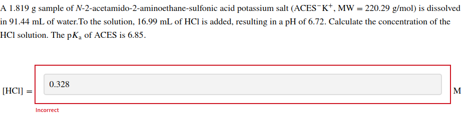 A 1.819 g sample of N-2-acetamido-2-aminoethane-sulfonic acid potassium salt (ACES-K+, MW = 220.29 g/mol) is dissolved
in 91.44 mL of water. To the solution, 16.99 mL of HCl is added, resulting in a pH of 6.72. Calculate the concentration of the
HCI solution. The pKa of ACES is 6.85.
[HC1]
0.328
Incorrect
M