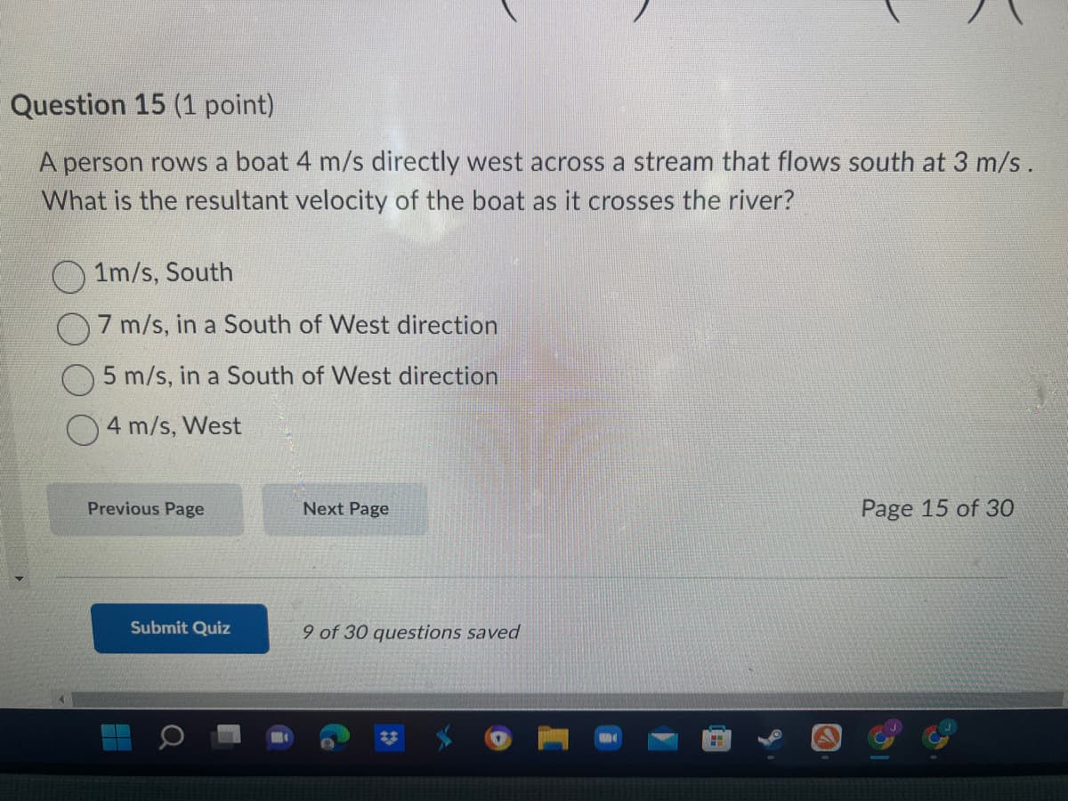 Question 15 (1 point)
A person rows a boat 4 m/s directly west across a stream that flows south at 3 m/s.
What is the resultant velocity of the boat as it crosses the river?
1m/s, South
7 m/s, in a South of West direction
5 m/s, in a South of West direction
4 m/s, West
Previous Page
Submit Quiz
Next Page
9 of 30 questions saved
FH
Page 15 of 30