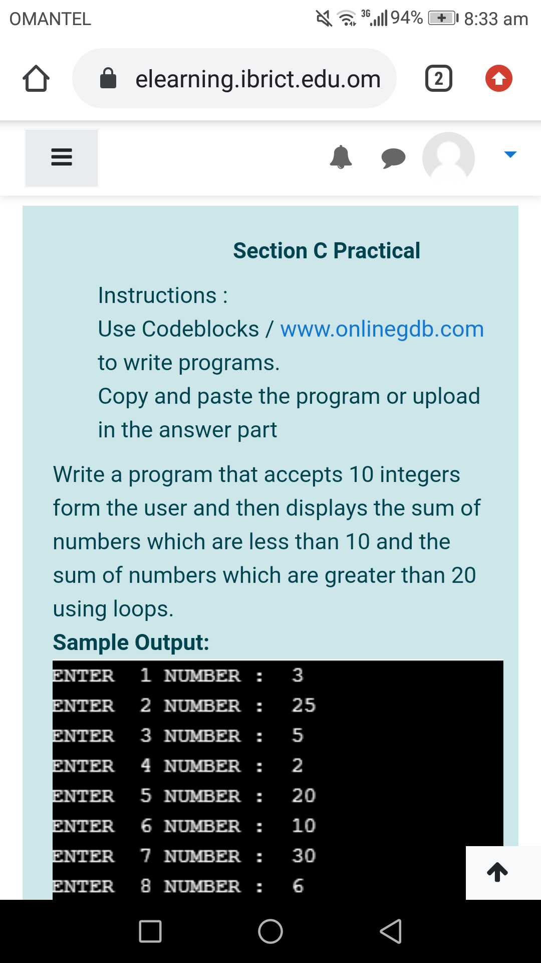 OMANTEL
36,„| 94% + 8:33 am
elearning.ibrict.edu.om
2
Section C Practical
Instructions :
Use Codeblocks / www.onlinegdb.com
to write programs.
Copy and paste the program or upload
in the answer part
Write a program that accepts 10 integers
form the user and then displays the sum of
numbers which are less than 10 and the
sum of numbers which are greater than 20
using loops.
Sample Output:
ENTER
1 NUMBER :
3
ENTER
2 NUMBER:
25
ΕΝΤER
3 NUMBER:
5
ENTER
4 NUMBER:
2
ENTER
5 NUMBER :
20
ENTER
6 NUMBER :
10
ΕΝΤER
7 NUMBER :
30
ΕΝΤER
8 NUMBER:
6
II
