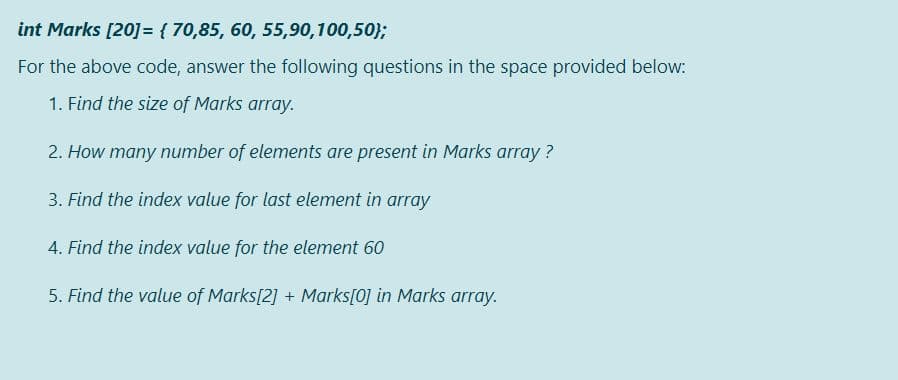 int Marks [20] = { 70,85, 60, 55,90,100,50};
For the above code, answer the following questions in the space provided below:
1. Find the size of Marks array.
2. How many number of elements are present in Marks array ?
3. Find the index value for last element in array
4. Find the index value for the element 60
5. Find the value of Marks[2] + Marks[0] in Marks array.
