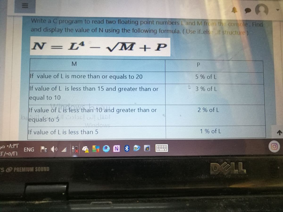 AL
Write a C program to read two floating point numbers L and M from the console. Find
and display the value of N using the following formula. (Use if.else.if structure)-
N=L – /M+ P
M
P.
If value of L is more than or equals to 20
5% of L
If value of L is less than 15 and greater than or
3 % of L
equal to 10
If value of L is less than 10 and greater than or
2 % of L
hequals to 5 lac Jäul
b.
Windows
If value of L is less than 5
1% of L
个
A:PT
ENG ) ll
MY O回8 ロ
ET/-o/TI
DELL
SO PREMIUM SOUND
