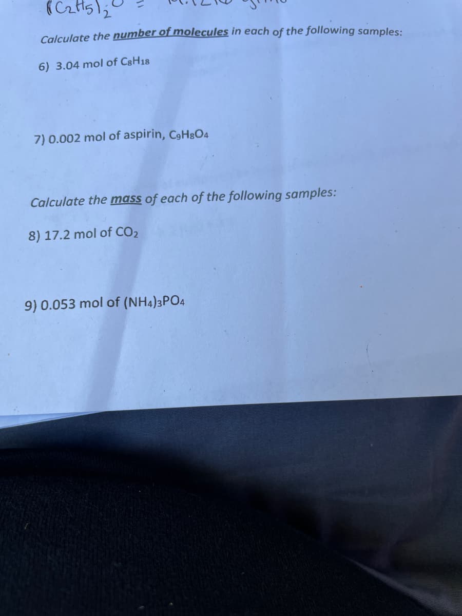 ### Chemistry Exercises: Calculating Molecules and Mass

#### Calculate the **number of molecules** in each of the following samples:

6. 3.04 mol of C₈H₁₈

7. 0.002 mol of aspirin, C₉H₈O₄

#### Calculate the **mass** of each of the following samples:
   
8. 17.2 mol of CO₂
   
9. 0.053 mol of (NH₄)₃PO₄