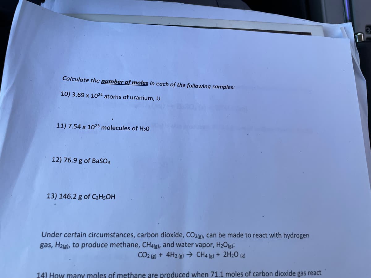 **Chemistry Mole Calculations**

Calculate the **number of moles** in each of the following samples:

10) \(3.69 \times 10^{24}\) atoms of uranium, U

11) \(7.54 \times 10^{23}\) molecules of \(H_2O\)

12) 76.9 g of \(BaSO_4\)

13) 146.2 g of \(C_2H_5OH\)

---

**Methane Production from Carbon Dioxide Reaction**

Under certain circumstances, carbon dioxide, \(CO_2(g)\), can be made to react with hydrogen gas, \(H_2(g)\), to produce methane, \(CH_4(g)\), and water vapor, \(H_2O(g)\):

\[ 
CO_2(g) + 4H_2(g) \rightarrow CH_4(g) + 2H_2O(g) 
\]

14) How many moles of methane are produced when 71.1 moles of carbon dioxide gas react?

---

**Graphical Illustration**:

This section contains a detailed chemical equation representing a reaction where carbon dioxide reacts with hydrogen gas to produce methane and water vapor. This balanced equation is instrumental in stoichiometric calculations.