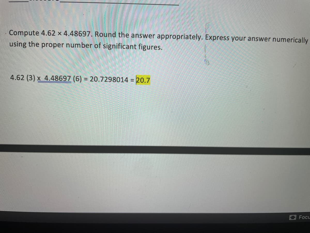 Compute 4.62 x 4.48697. Round the answer appropriately. Express your answer numerically
using the proper number of significant figures.
4.62 (3) x 4.48697 (6) = 20.7298014 = 20.7
%3D
%3D
Focu
