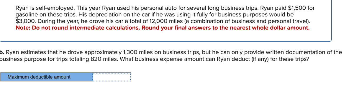 Ryan is self-employed. This year Ryan used his personal auto for several long business trips. Ryan paid $1,500 for
gasoline on these trips. His depreciation on the car if he was using it fully for business purposes would be
$3,000. During the year, he drove his car a total of 12,000 miles (a combination of business and personal travel).
Note: Do not round intermediate calculations. Round your final answers to the nearest whole dollar amount.
b. Ryan estimates that he drove approximately 1,300 miles on business trips, but he can only provide written documentation of the
business purpose for trips totaling 820 miles. What business expense amount can Ryan deduct (if any) for these trips?
Maximum deductible amount