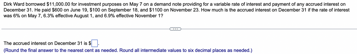 Dirk Ward borrowed $11,000.00 for investment purposes on May 7 on a demand note providing for a variable rate of interest and payment of any accrued interest on
December 31. He paid $600 on June 19, $100 on September 18, and $1100 on November 23. How much is the accrued interest on December 31 if the rate of interest
was 6% on May 7, 6.3% effective August 1, and 6.9% effective November 1?
The accrued interest on December 31 is $
(Round the final answer to the nearest cent as needed. Round all intermediate values to six decimal places as needed.)