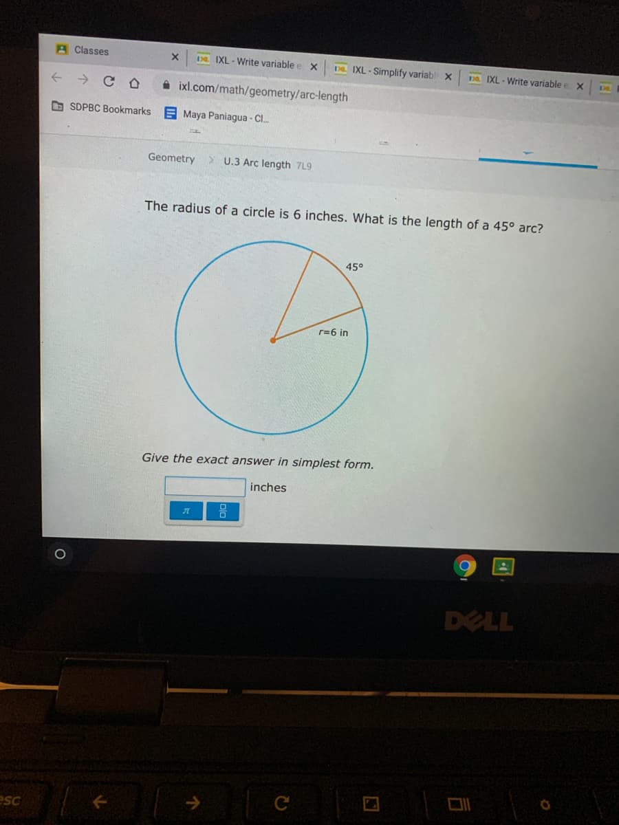 A Classes
Da IXL - Write variable e X
IXL - Simplify variabl x
na IXL - Write variable e X
A ixl.com/math/geometry/arc-length
O SDPBC Bookmarks
E Maya Paniagua - C..
Geometry
> U.3 Arc length 7L9
The radius of a circle is 6 inches. What is the length of a 45° arc?
45°
r=6 in
Give the exact answer in simplest form.
inches
DELL
esc
