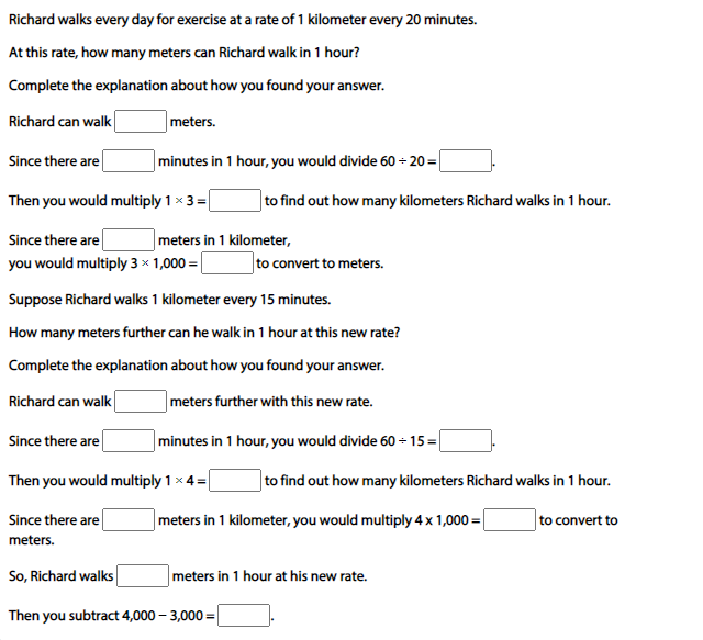 Richard walks every day for exercise at a rate of 1 kilometer every 20 minutes.
At this rate, how many meters can Richard walk in 1 hour?
Complete the explanation about how you found your answer.
Richard can walk
|meters.
Since there are
minutes in 1 hour, you would divide 60 - 20 =|
Then you would multiply 1 x 3 =
|to find out how many kilometers Richard walks in 1 hour.
Since there are
meters in 1 kilometer,
you would multiply 3 x 1,000 =|
to convert to meters.
Suppose Richard walks 1 kilometer every 15 minutes.
How many meters further can he walk in 1 hour at this new rate?
Complete the explanation about how you found your answer.
Richard can walk
meters further with this new rate.
Since there are
minutes in 1 hour, you would divide 60 - 15 =
Then you would multiply 1 x 4=
to find out how many kilometers Richard walks in 1 hou
Since there are
meters in 1 kilometer, you would multiply 4x 1,000 =
to convert to
meters.
So, Richard walks
meters in 1 hour at his new rate.
Then you subtract 4,000 – 3,000 =
