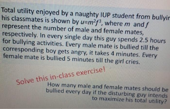 Total utility enjoyed by a naughty IUP student from bullyir
his classmates is shown by u=m²f3, where m and f
represent the number of male and female mates,
respectively. In every single day this guy spends 2.5 hours
for bullying activities. Every male mate is bullied till the
corresponding boy gets angry, it takes 4 minutes. Every
female mate is bullied 5 minutes till the girl cries.
Solve this in-class exercise!
How many male and female mates should be
bullied every day if the disturbing guy intends
to maximize his total utility?
