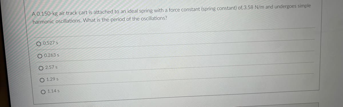 A 0.150-kg air track cart is attached to an ideal spring with a force constant (spring constant) of.3.58 N/m and undergoes simple
harmonic oscillations. What is the period of the oscillations?
O 0.527 s
O 0.263 s
O 2.57 s
O 1.29 s
O 1.14 s
