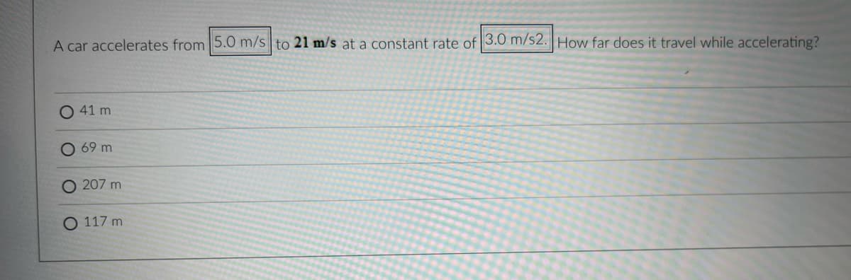 A car accelerates from 5.0 m/s to 21 m/s at a constant rate of 3.0 m/s2. How far does it travel while accelerating?
O 41 m
69 m
207 m
O 117 m
