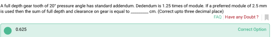 A full depth gear tooth of 20° pressure angle has standard addendum. Dedendum is 1.25 times of module. If a preferred module of 2.5 mm
is used then the sum of full depth and clearance on gear is equal to
cm. (Correct upto three decimal place)
0.625
FAQ Have any Doubt?
Correct Option