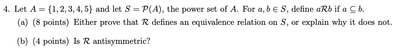 4. Let A = {1,2, 3, 4, 5} and let S = P(A), the power set of A. For a, b e S, define aRb if a C b.
(a) (8 points) Either prove that R defines an equivalence relation on S, or explain why it does not.
(b) (4 points) Is R antisymmetric?
