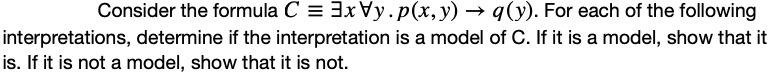 Consider the formula C = 3x Vy.p(x,y) → q(y). For each of the following
interpretations, determine if the interpretation is a model of C. If it is a model, show that it
is. If it is not a model, show that it is not.
