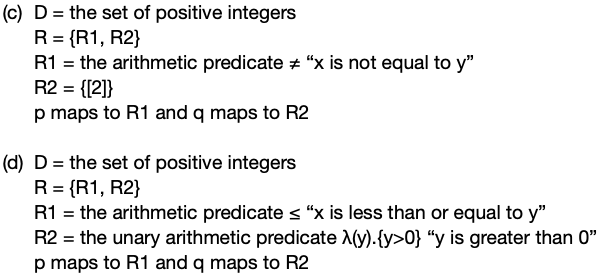 (c) D = the set of positive integers
R = {R1, R2}
R1 = the arithmetic predicate + “x is not equal to y"
R2 = {[2]}
p maps to R1 and q maps to R2
%3D
(d) D = the set of positive integers
R = {R1, R2}
R1 = the arithmetic predicate s "x is less than or equal to y"
R2 = the unary arithmetic predicate A(y).{y>0} “y is greater than 0"
p maps to R1 and q maps to R2
%3D
