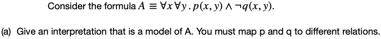 Consider the formula A = Vx y.p(x, y) ^ ¬q(x, y).
(a) Give an interpretation that is a model of A. You must map p and q to different relations.
