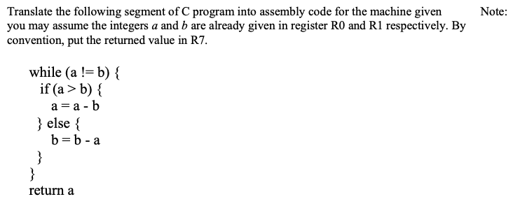 Translate the following segment of C program into assembly code for the machine given
you may assume the integers a and b are already given in register RO and R1 respectively. By
convention, put the returned value in R7.
Note:
while (a != b) {
if (a > b) {
a = a - b
} else {
b=b - a
}
}
return a
