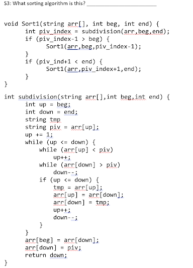 53: What sorting algorithm is this?
void Sort1(string arr[], int beg, int end) {
int piv index = subdivision(arr, beg, end);
if (piv_index-1 > beg) {
Sort1(arr, beg, piv_index-1);
}
if (piv_ind+1 < end) {
Sort1(arr, piv_index+1, end);
}
}
int subdivision (string arr[], int beg, int end) {
int up = beg;
int down = end;
string tmp.
string piv = arr[up];
up += 1;
while (up <= down) (
while (arr[up] < piv)
up++;
while (arr[down] > piv)
down--;
if (up <= down) {
tmp = arr[up];
arr[up] = arr[down];
arr[down] = tmp;
up++;
down --;
}
arr[beg] = arr[down];
arr[down] = piv;
return down;
%3D
