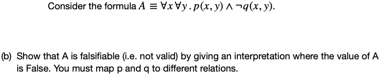 Consider the formula A = Vx Vy.p(x, y) ^ ¬q(x, y).
(b) Show that A is falsifiable (i.e. not valid) by giving an interpretation where the value of A
is False. You must map p and q to different relations.
