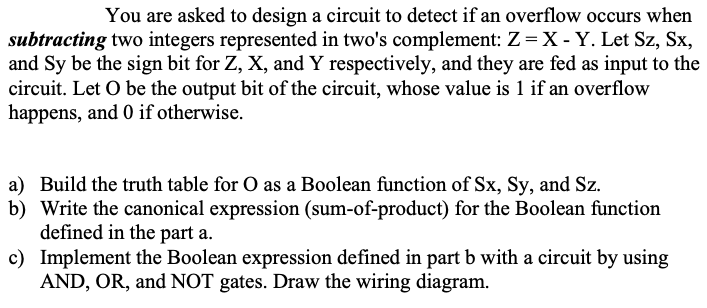 You are asked to design a circuit to detect if an overflow occurs when
subtracting two integers represented in two's complement: Z= X - Y. Let Sz, Sx,
and Sy be the sign bit for Z, X, and Y respectively, and they are fed as input to the
circuit. Let O be the output bit of the circuit, whose value is 1 if an overflow
happens, and 0 if otherwise.
a) Build the truth table for O as a Boolean function of Sx, Sy, and Sz.
b) Write the canonical expression (sum-of-product) for the Boolean function
defined in the part a.
c) Implement the Boolean expression defined in part b with a circuit by using
AND, OR, and NOT gates. Draw the wiring diagram.
