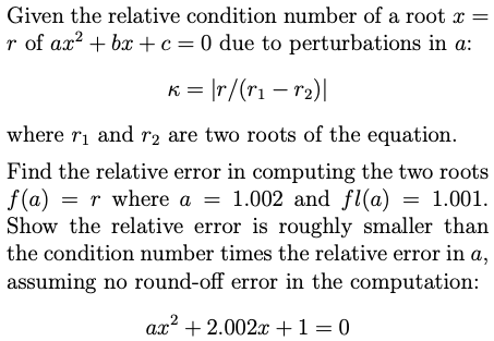 Given the relative condition number of a root x =
r of ax? + bx + c=0 due to perturbations in a:
K = |r/(r1 – r2)|
where ri and r2 are two roots of the equation.
Find the relative error in computing the two roots
f (a) = r where a = 1.002 and fl(a) = 1.001.
Show the relative error is roughly smaller than
the condition number times the relative error in a,
assuming no round-off error in the computation:
ax? + 2.002x +1=0
