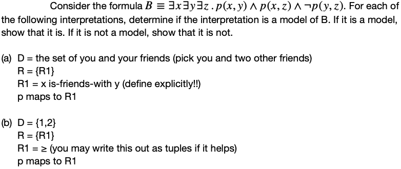 Consider the formula B = 3x3y3z. p(x, y) ^ p(x, z) ^ ¬p(y, z). For each of
the following interpretations, determine if the interpretation is a model of B. If it is a model,
show that it is. If it is not a model, show that it is not.
(a) D = the set of you and your friends (pick you and two other friends)
R = {R1}
R1 = x is-friends-with y (define explicitly!!)
p maps to R1
(b) D = {1,2}
R = {R1}
R1 = > (you may write this out as tuples if it helps)
p maps to R1
