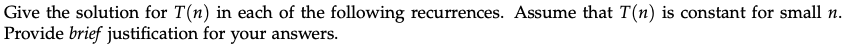 Give the solution for T(n) in each of the following recurrences. Assume that T(n) is constant for small n.
Provide brief justification for your answers.
