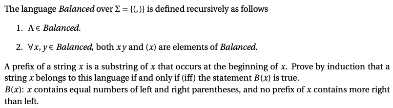 The language Balanced over E = {(,)} is defined recursively as follows
1. ЛЄ Вalanced.
2. Vx, y € Balanced, both xy and (x) are elements of Balanced.
A prefix of a string x is a substring of x that occurs at the beginning of x. Prove by induction that a
string x belongs to this language if and only if (iff) the statement B(x) is true.
B(x): x contains equal numbers of left and right parentheses, and no prefix of x contains more right
than left.
