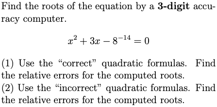 Find the roots of the equation by a 3-digit accu-
racy computer.
x2 + 3x – 8-14 = 0
(1) Use the "correct" quadratic formulas. Find
the relative errors for the computed roots.
(2) Use the "incorrect" quadratic formulas. Find
the relative errors for the computed roots.
