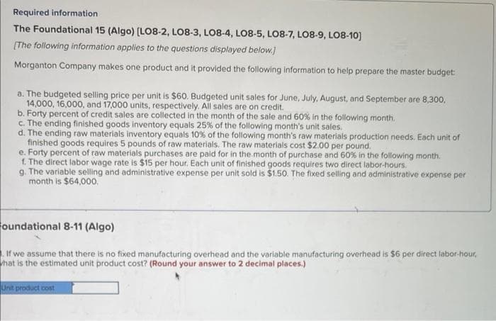 Required information.
The Foundational 15 (Algo) [LO8-2, LO8-3, LO8-4, LO8-5, LO8-7, LO8-9, LO8-10]
[The following information applies to the questions displayed below.]
Morganton Company makes one product and it provided the following information to help prepare the master budget:
a. The budgeted selling price per unit is $60. Budgeted unit sales for June, July, August, and September are 8,300,
14,000, 16,000, and 17,000 units, respectively. All sales are on credit.
b. Forty percent of credit sales are collected in the month of the sale and 60% in the following month.
c. The ending finished goods inventory equals 25% of the following month's unit sales.
d. The ending raw materials inventory equals 10% of the following month's raw materials production needs. Each unit of
finished goods requires 5 pounds of raw materials. The raw materials cost $2.00 per pound.
e. Forty percent of raw materials purchases are paid for in the month of purchase and 60% in the following month.
f. The direct labor wage rate is $15 per hour. Each unit of finished goods requires two direct labor-hours.
g. The variable selling and administrative expense per unit sold is $1.50. The fixed selling and administrative expense per
month is $64,000.
Foundational 8-11 (Algo)
If we assume that there is no fixed manufacturing overhead and the variable manufacturing overhead is $6 per direct labor-hour,
what is the estimated unit product cost? (Round your answer to 2 decimal places.)
Unit product cost