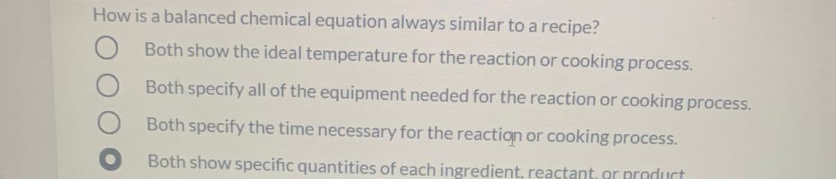 How is a balanced chemical equation always similar to a recipe?
O Both show the ideal temperature for the reaction or cooking process.
Both specify all of the equipment needed for the reaction or cooking process.
Both specify the time necessary for the reaction or cooking process.
Both show specific quantities of each ingredient, reactant, or product
