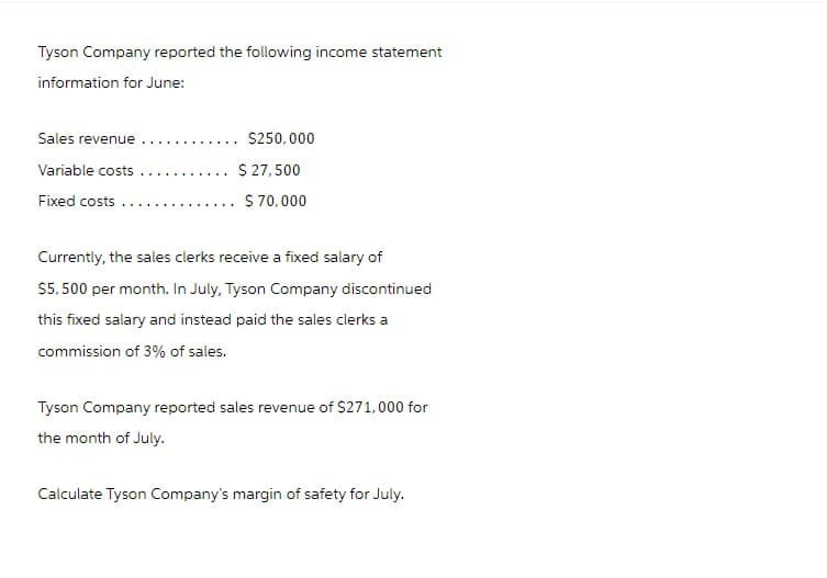 Tyson Company reported the following income statement
information for June:
Sales revenue
Variable costs
Fixed costs.
... $250,000
$ 27,500
$ 70,000
Currently, the sales clerks receive a fixed salary of
$5,500 per month. In July, Tyson Company discontinued
this fixed salary and instead paid the sales clerks a
commission of 3% of sales.
Tyson Company reported sales revenue of $271,000 for
the month of July.
Calculate Tyson Company's margin of safety for July.