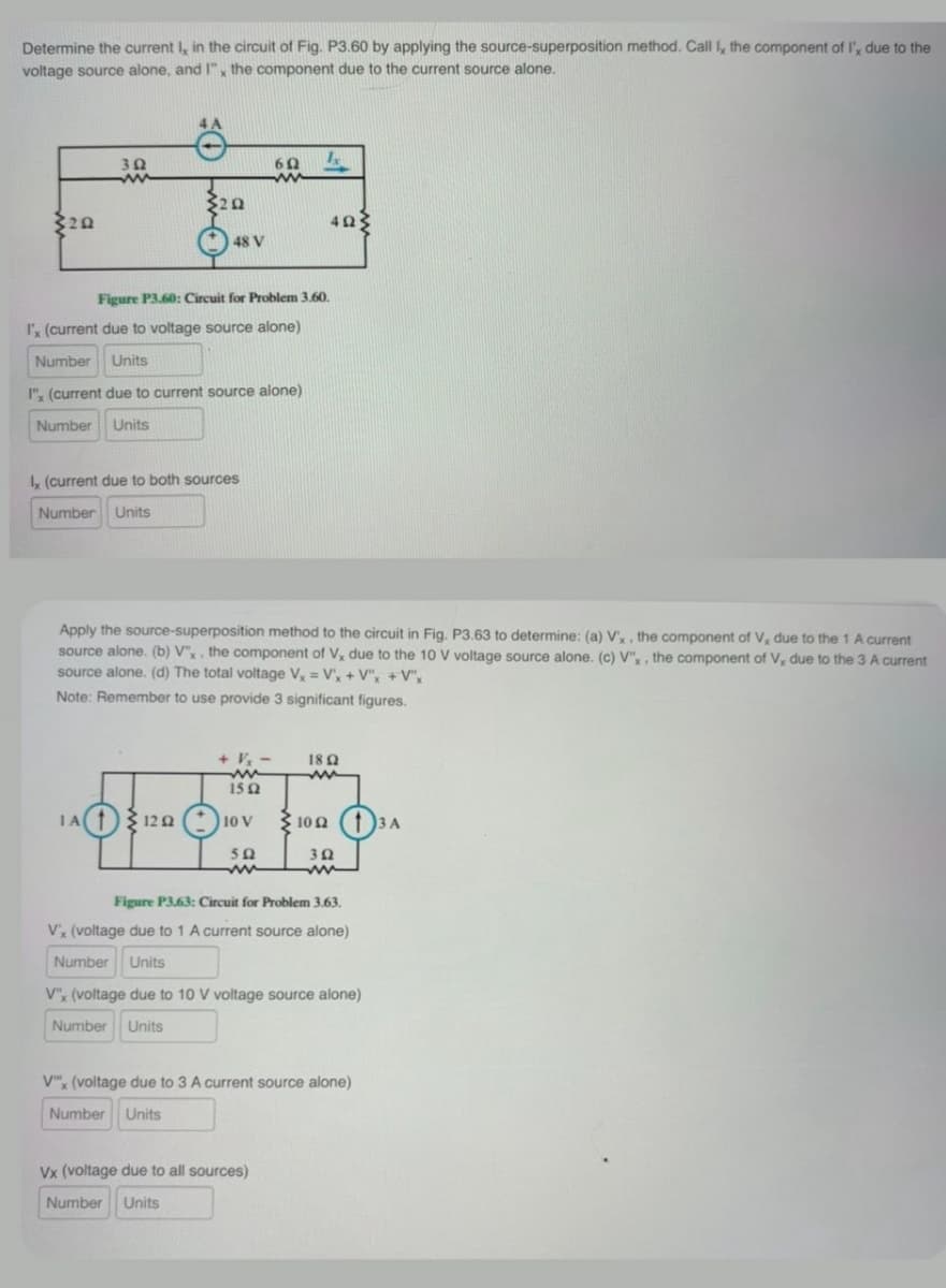 Determine the current I, in the circuit of Fig. P3.60 by applying the source-superposition method. Call I, the component of I', due to the
voltage source alone, and I", the component due to the current source alone.
20
302
60
20
40
48 V
Figure P3.60: Circuit for Problem 3.60.
I'x (current due to voltage source alone)
Number Units
I" (current due to current source alone)
Number Units
Ix (current due to both sources
Number Units
Apply the source-superposition method to the circuit in Fig. P3.63 to determine: (a) V'x, the component of V, due to the 1 A current
source alone. (b) V"x, the component of V, due to the 10 V voltage source alone. (c) V", the component of V, due to the 3 A current
source alone. (d) The total voltage Vx = V'x + V"x +V"x
Note: Remember to use provide 3 significant figures.
+ Vx
ww
1502
1802
100 3A
Ω
502
ww
302
1A112010V
Figure P3.63: Circuit for Problem 3.63.
V'x (voltage due to 1 A current source alone)
Number Units
V"x (voltage due to 10 V voltage source alone)
Number Units
Vx (voltage due to 3 A current source alone)
Number Units
Vx (voltage due to all sources)
Number Units