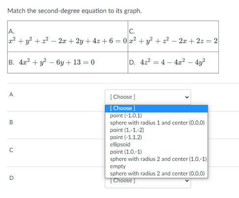 Match the second-degree equation to its graph.
A.
C.
a2 + y + z? – 2x + 2y + 4z + 6 = 0 a2 + y? + z² – 2æ + 2z = 2
В. 4л? + у? — 6у + 13 — 0
D. 422
4 – 4x? – 4y?
A
[ Choose ]
[Choose ]
point (-1,0,1)
sphere with radius 1 and center (0,0,0)
point (1,-1,-2)
point (-1,1,2)
ellipsoid
point (1,0,-1)
sphere with radius 2 and center (1,0,-1)
В
empty
sphere with radius 2 and center (0,0,0)
| Choose ]
D
