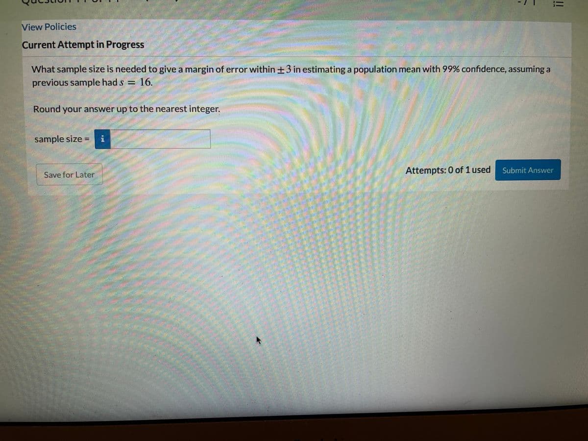 View Policies
Current Attempt in Progress
What sample size is needed to give a margin of error within +3 in estimating a population mean with 99% confidence, assuming a
previous sample had s = 16.
Round your answer up to the nearest integer.
sample size
Attempts: 0 of 1 used
Submit Answer
Save for Later,
