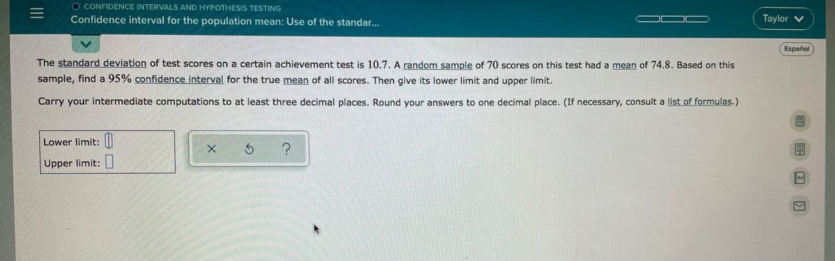 O CONFIDENCE INTERVALS AND HYPOTHESIS TESTING
Confidence interval for the population mean: Use of the standar...
Taylor v
Español
The standard deviation of test scores on a certain achievement test is 10.7. A random sample of 70 scores on this test had a mean of 74.8. Based on this
sample, find a 95% confidence interval for the true mean of all scores. Then give its lower limit and upper limit.
Carry your intermediate computations to at least three decimal places. Round your answers to one decimal place. (If necessary, consult a list of formulas.)
Lower limit: ||
Upper limit:
Aa
