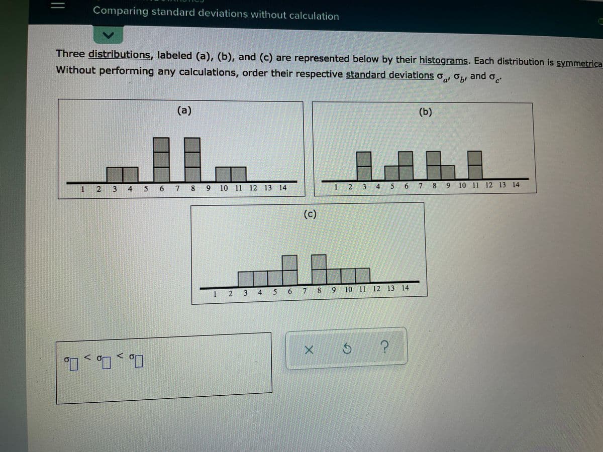 Comparing standard deviations without calculation
Three distributions, labeled (a), (b), and (c) are represented below by their histograms. Each distribution is symmetrica
Without performing any calculations, order their respective standard deviations o
Ja Obr and o.
(a)
(b)
1.
3
5 6 7 8 9 10 11 12 13 14
3 4 5 6 7 8 9
9 10 11 12 13 14
(c)
2 3 4
7 8 9 10 11 12 13 14
1.
口
Of
2.
