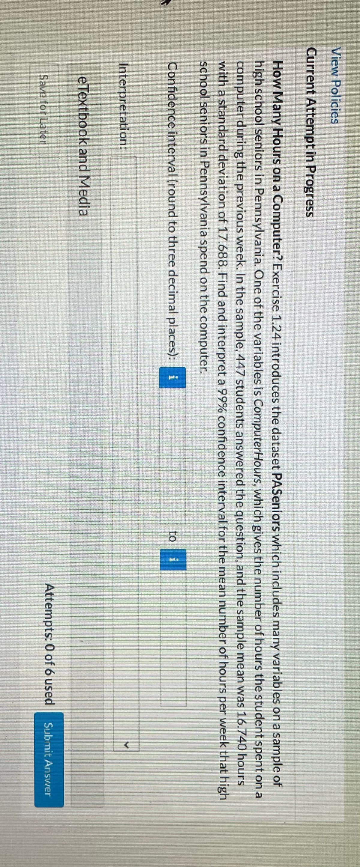 く
View Policies
Current Attempt in Progress
How Many Hours on a Computer? Exercise 1.24 introduces the dataset PASeniors which includes many variables on a sample of
high school seniors in Pennsylvania. One of the variables is ComputerHours, which gives the number of hours the student spent on a
computer during the previous week. In the sample, 447 students answered the question, and the sample mean was 16.740 hours
with a standard deviation of 17.688. Find and interpret a 99% confidence interval for the mean number of hours per week that high
school seniors in Pennsylvania spend on the computer.
Confidence interval (round to three decimal places): i
to
Interpretation:
eTextbook and Media
Attempts: 0 of 6 used
Submit Answer
Save for Later
