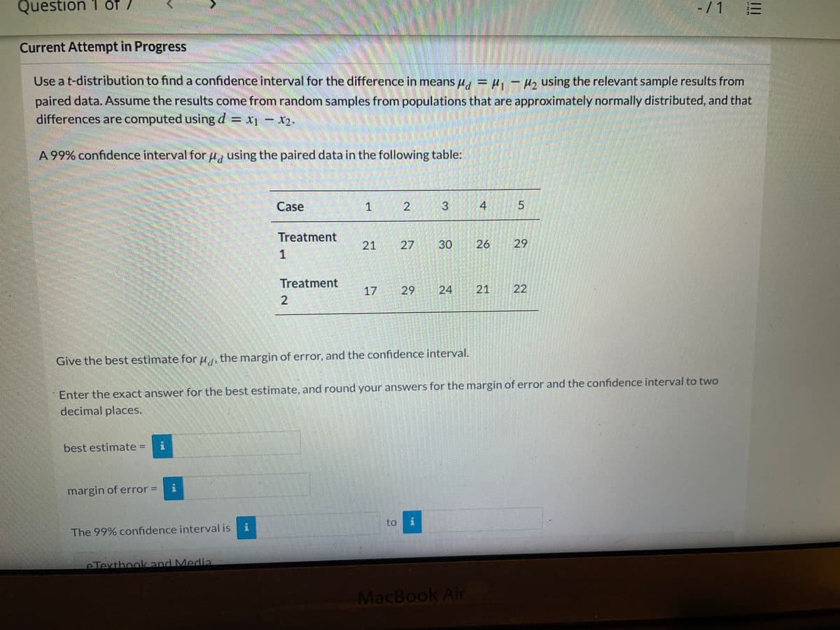 Question 1 of/
-/1
Current Attempt in Progress
Use a t-distribution to find a confidence interval for the difference in means u, = , - 4, using the relevant sample results from
paired data. Assume the results come from random samples from populations that are approximately normally distributed, and that
differences are computed using d = x- x2.
A 99% confidence interval for u, using the paired data in the following table:
Case
1
2
4
Treatment
21
30
26
29
Treatment
17
29
21 22
Give the best estimate for u,, the margin of error, and the confidence interval.
Enter the exact answer for the best estimate, and round your answers for the margin of error and the confidence interval to two
decimal places.
best estimate
margin of error =
to
The 99% confidence interval is
eTexthook and Media
MacBook Air
II
24
3.
27
