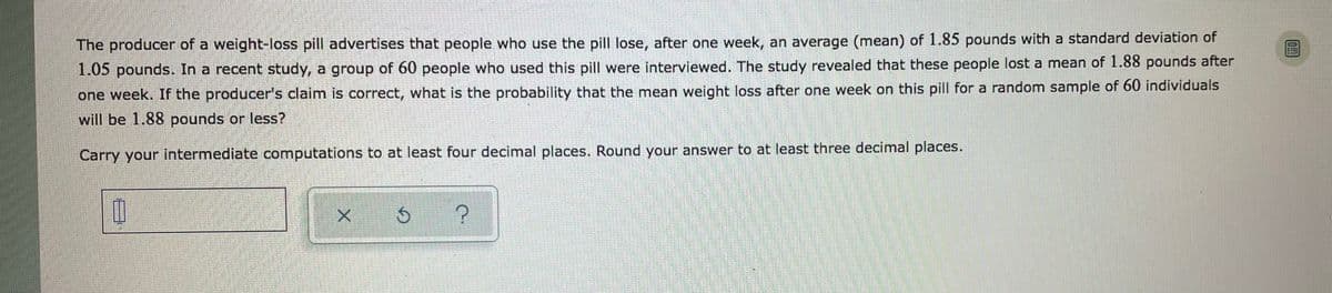 The producer of a weight-loss pill advertises that people who use the pill lose, after one week, an average (mean) of 1.85 pounds with a standard deviation of
1.05 pounds. In a recent study, a group of 60 people who used this pill were interviewed. The study revealed that these people lost a mean of 1.88 pounds after
one week. If the producer's claim is correct, what is the probability that the mean weight loss after one week on this pill for a random sample of 60 individuals
will be 1.88 pounds or less?
Carry your intermediate computations to at least four decimal places. Round your answer to at least three decimal places.
