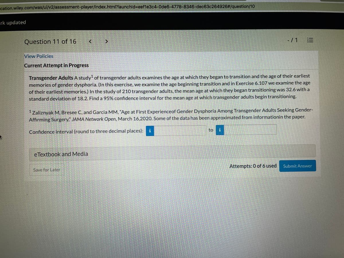 cation.wiley.com/was/ui/v2/assessment-player/index.html?launchld%3Deef1e3c4-0de6-4778-8346-dec63c264926#/question/10
rk updated
Question 11 of 16
- / 1 E
View Policies
Current Attempt in Progress
Transgender Adults A study of transgender adults examines the age at which they began to transition and the age of their earliest
memories of gender dysphoria. (In this exercise, we examine the age beginning transition and in Exercise 6.107 we examine the age
of their earliest memories.) In the study of 210 transgender adults, the mean age at which they began transitioning was 32.6 with a
standard deviation of 18.2. Find a 95% confidence interval for the mean age at which transgender adults begin transitioning.
Zaliznyak M, Bresee C, and Garcia MM, "Age at First Experienceof Gender Dysphoria Among Transgender Adults Seeking Gender-
Affirming Surgery," JAMA Network Open, March 16,2020. Some of the data has been approximated from informationin the paper.
to
Confidence interval (round to three decimal places): i
eTextbook and Media
Attempts: 0 of 6 used
Submit Answer
Save for Later!
