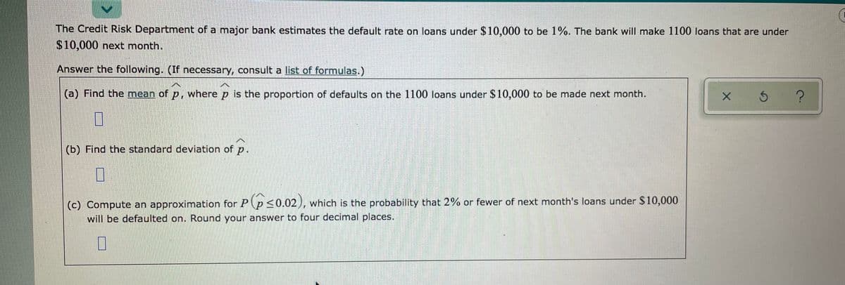 The Credit Risk Department of a major bank estimates the default rate on loans under $10,000 to be 1%. The bank will make 1100 loans that are under
$10,000 next month.
Answer the following. (If necessary, consult a list of formulas.)
(a) Find the mean of p, where p is the proportion of defaults on the 1100 loans under $10,000 to be made next month.
(b) Find the standard deviation of p.
(c) Compute an approximation for P p <0.02), which is the probability that 2% or fewer of next month's loans under $10,000
will be defaulted on. Round your answer to four decimal places.
