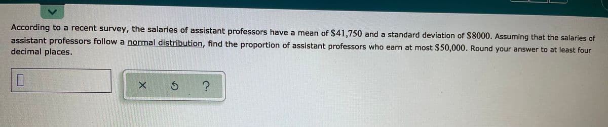 According to a recent survey, the salaries of assistant professors have a mean of $41,750 and a standard deviation of $8000. Assuming that the salaries of
assistant professors follow a normal distribution, find the proportion of assistant professors who earn at most $50,000. Round your answer to at least four
decimal places.
