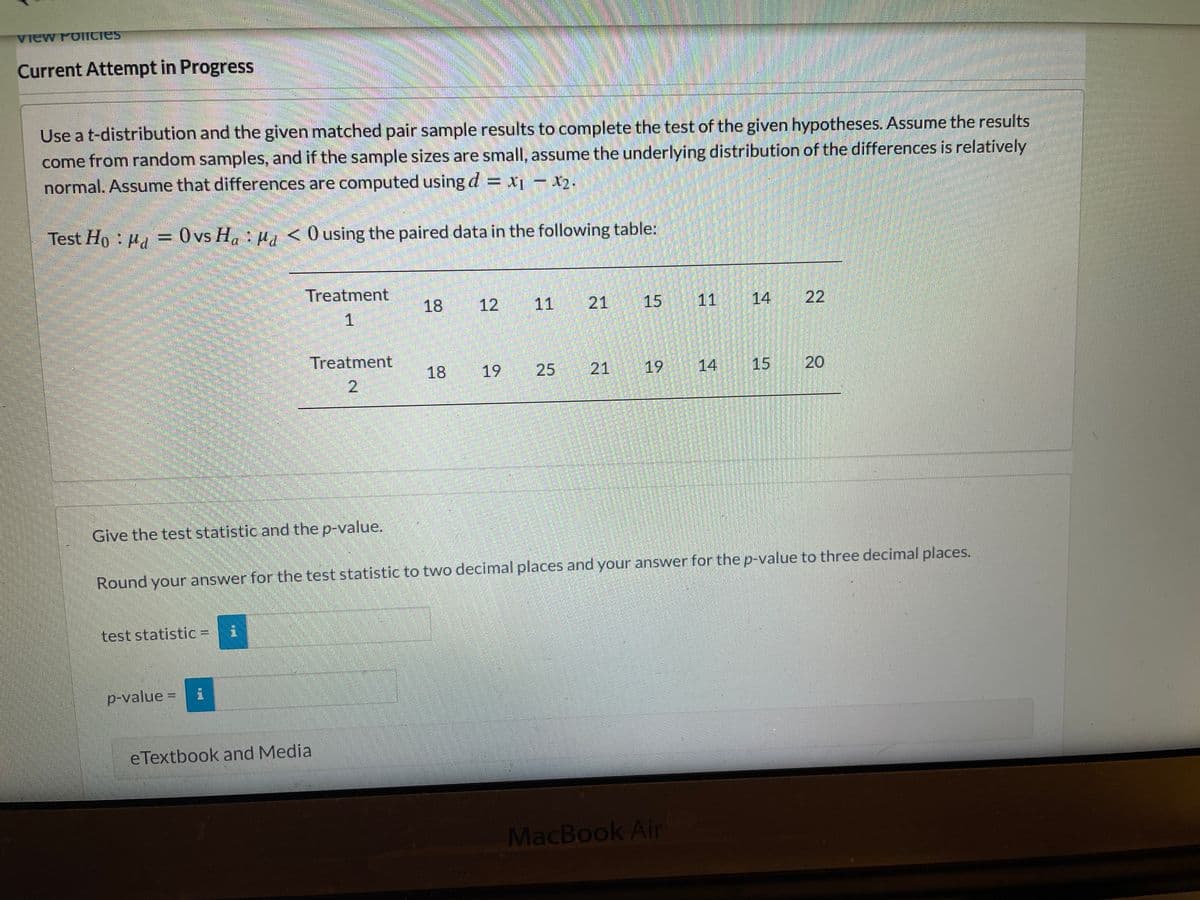 ### Current Attempt in Progress

Use a t-distribution and the given matched pair sample results to complete the test of the given hypotheses. Assume the results come from random samples, and if the sample sizes are small, assume the underlying distribution of the differences is relatively normal. Assume that differences are computed using \( d = x_1 - x_2 \).

Test \( H_0 : \mu_d = 0 \) vs \( H_a : \mu_d < 0 \) using the paired data in the following table:

|            | Treatment 1 | Treatment 2 |
|------------|-------------|-------------|
| Sample 1   | 18          | 18          |
| Sample 2   | 12          | 19          |
| Sample 3   | 11          | 25          |
| Sample 4   | 21          | 21          |
| Sample 5   | 15          | 19          |
| Sample 6   | 11          | 14          |
| Sample 7   | 14          | 15          |
| Sample 8   | 22          | 20          |

1. **Give the test statistic and the p-value.**
2. **Round your answer for the test statistic to two decimal places and your answer for the p-value to three decimal places.**

- **Test statistic: \[ \_\_\_\_\_\_ \]**
- **p-value: \[ \_\_\_\_\_\_ \]**

**References:**
- eTextbook and Media