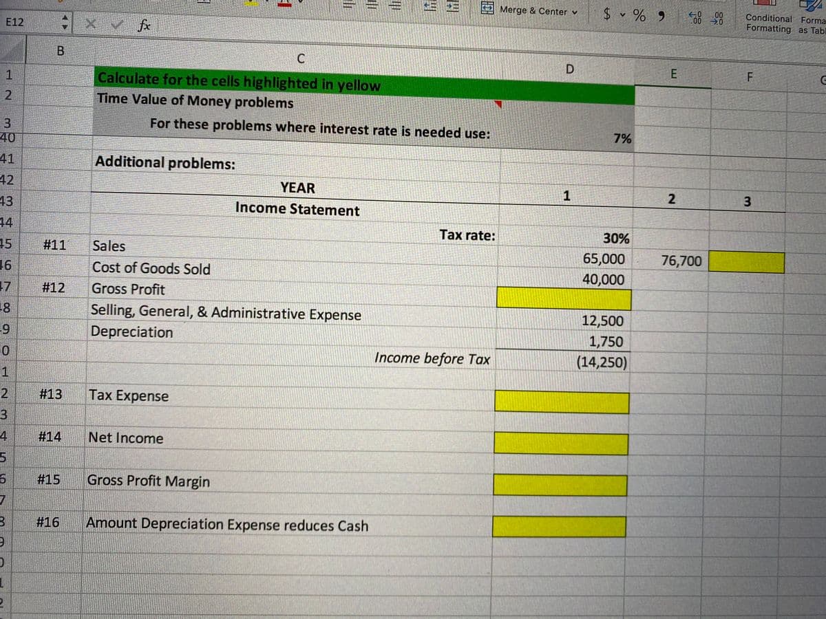 Merge & Center v
$ v % 9 8
* x v fx
00
Conditional Forma
E12
00
Formatting as Tabl
B
1
Calculate for the cells highlighted in yellow
Time Value of Money problems
3
For these problems where interest rate is needed use:
40
7%
41
Additional problems:
42
YEAR
1
43
Income Statement
44
Tax rate:
30%
45
#11
Sales
16
Cost of Goods Sold
65,000
76,700
40,000
17
#12
Gross Profit
18
Selling, General, & Administrative Expense
12,500
Depreciation
1,750
Income before Tax
(14,250)
1
2.
#13
Tax Expense
3.
#14
Net Income
#15
Gross Profit Margin
7
#16
Amount Depreciation Expense reduces Cash
2.
甲
