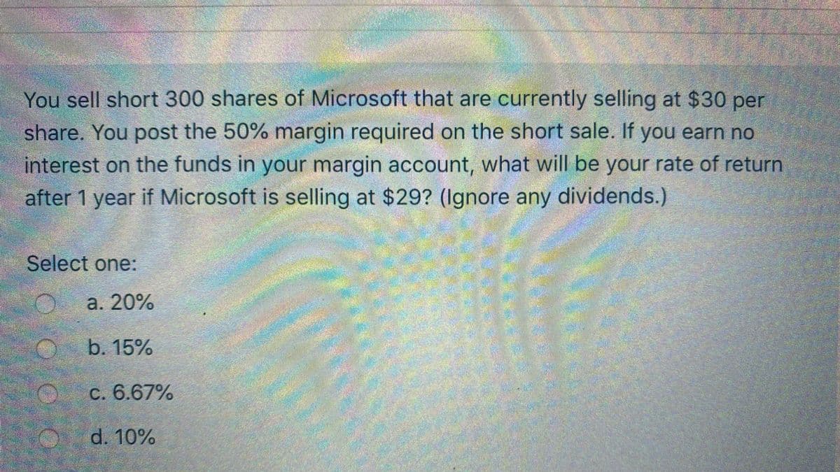 You sell short 300 shares of Microsoft that are currently selling at $30 per
share. You post the 50% margin required on the short sale. If you earn no
interest on the funds in your margin account, what will be your rate of return
after 1 year if Microsoft is selling at $29? (Ignore any dividends.)
Select one:
а. 20%
b. 15%
C. 6.67%
d. 10%
