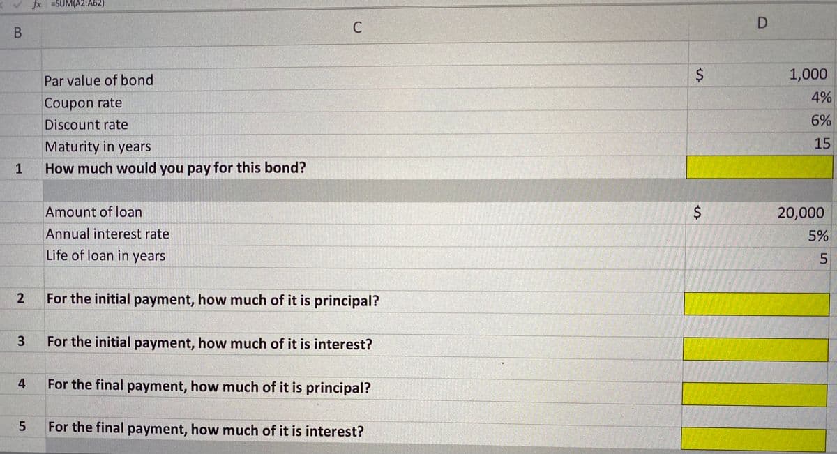 fx =SUM(A2:A62)
B
C
Par value of bond
1,000
4%
Coupon rate
Discount rate
6%
Maturity in years
15
1
How much would you pay for this bond?
Amount of loan
20,000
Annual interest rate
5%
Life of loan in years
For the initial payment, how much of it is principal?
For the initial payment, how much of it is interest?
For the final payment, how much of it is principal?
For the final payment, how much of it is interest?
%24
%24
2.
3.
4-
