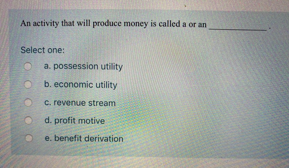 ### Understanding Financial Terminology: Multiple-Choice Question

#### Question:
An activity that will produce money is called a or an __________.

#### Options:
Select one:
- a. Possession utility
- b. Economic utility
- c. Revenue stream
- d. Profit motive
- e. Benefit derivation

This question tests your knowledge of financial terminology and concepts. You are to select the correct answer that appropriately fills in the blank in the provided sentence.